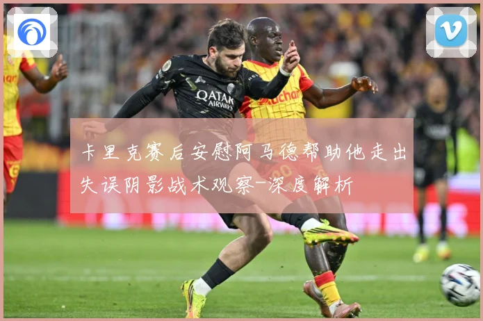卡里克赛后安慰阿马德帮助他走出失误阴影战术观察-深度解析