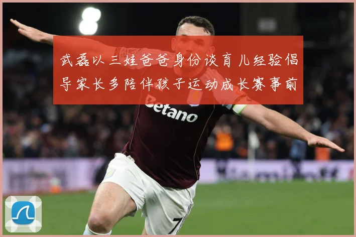 武磊以三娃爸爸身份谈育儿经验倡导家长多陪伴孩子运动成长赛事前瞻-深度解析