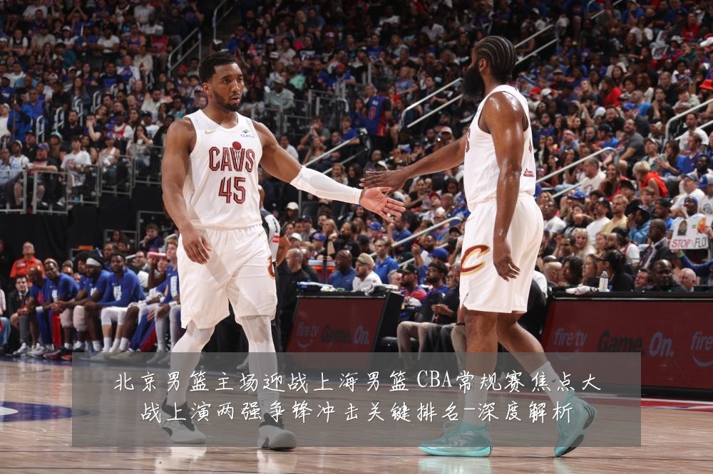 北京男篮主场迎战上海男篮 CBA常规赛焦点大战上演两强争锋冲击关键排名-深度解析
